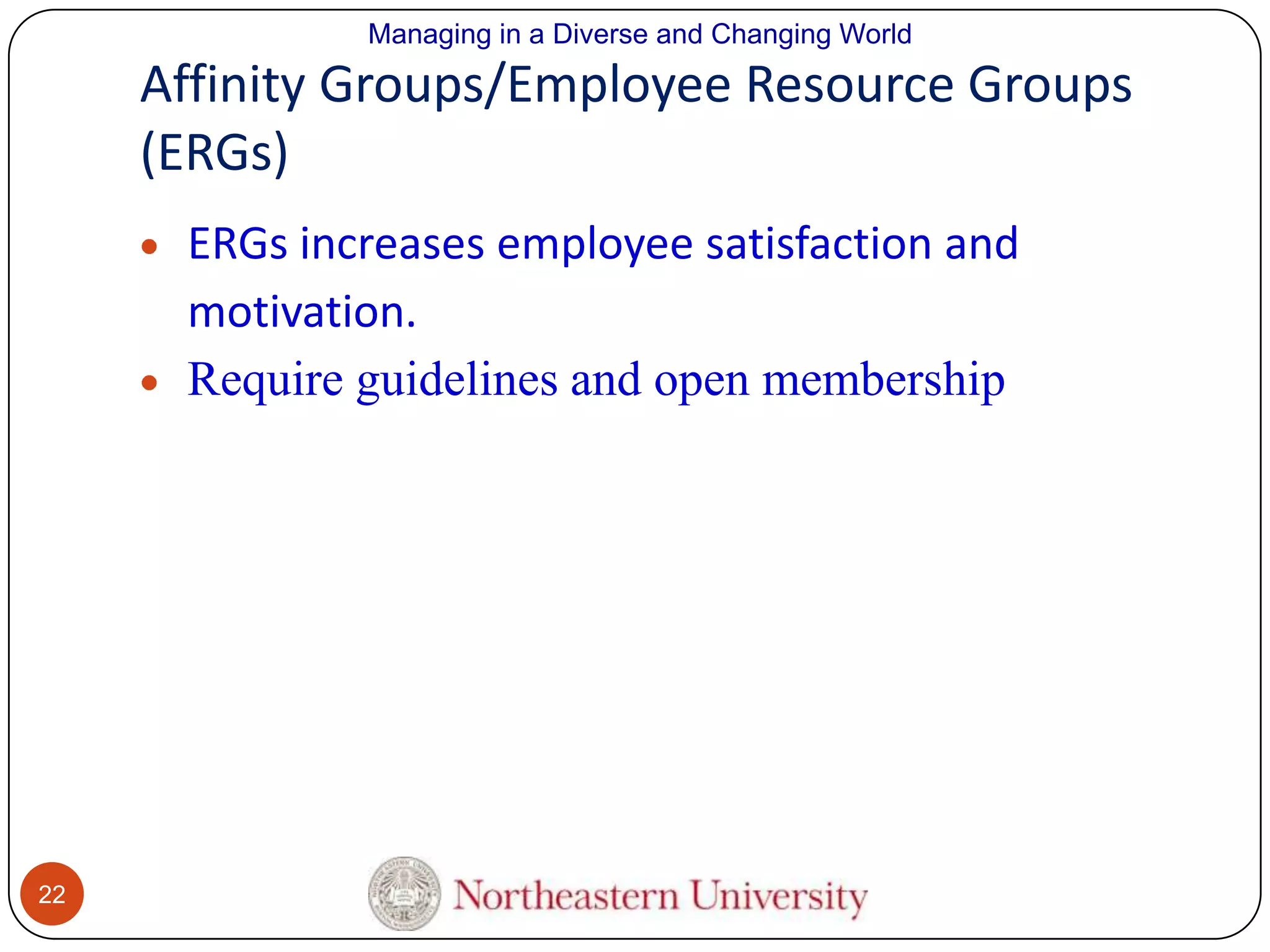 Managing in a Diverse and Changing World

Affinity Groups/Employee Resource Groups
(ERGs)
ERGs increases employee satisfaction and
motivation.
Require guidelines and open membership

22

 