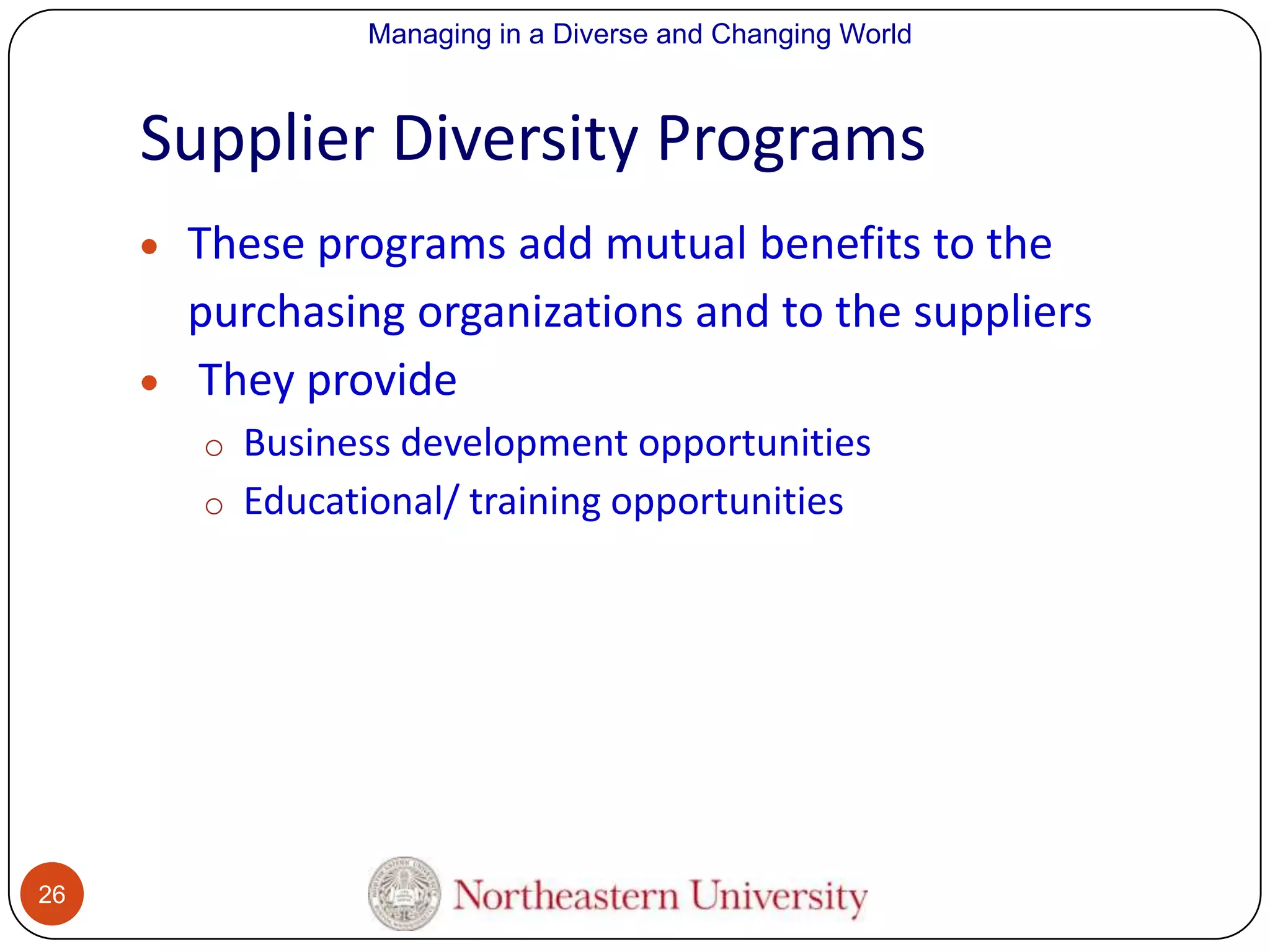Managing in a Diverse and Changing World

Supplier Diversity Programs
These programs add mutual benefits to the
purchasing organizations and to the suppliers
They provide
o Business development opportunities
o Educational/ training opportunities

26

 