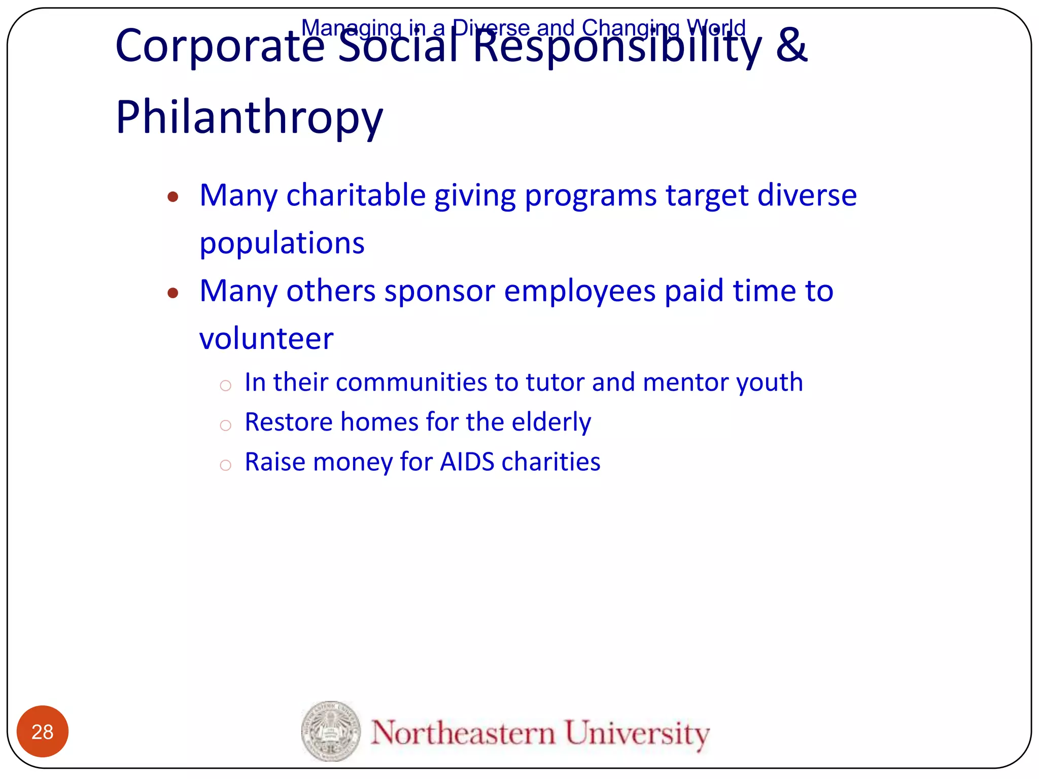 Managing in a Diverse and Changing World

Corporate Social Responsibility &
Philanthropy
Many charitable giving programs target diverse
populations
Many others sponsor employees paid time to
volunteer
o In their communities to tutor and mentor youth
o Restore homes for the elderly
o Raise money for AIDS charities

28

 