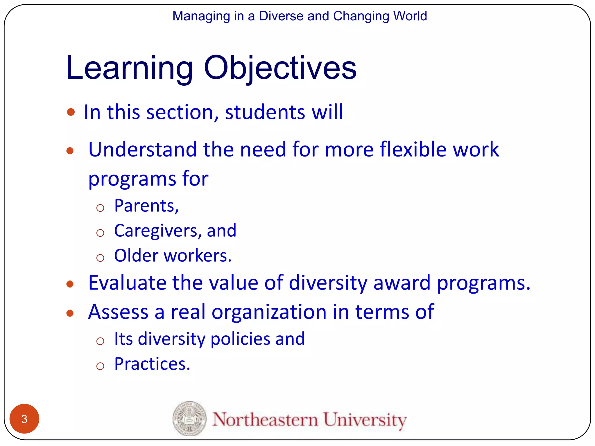 Managing in a Diverse and Changing World

Learning Objectives
 In this section, students will

Understand the need for more flexible work
programs for
o Parents,
o Caregivers, and
o Older workers.

Evaluate the value of diversity award programs.
Assess a real organization in terms of
o Its diversity policies and
o Practices.
3

 
