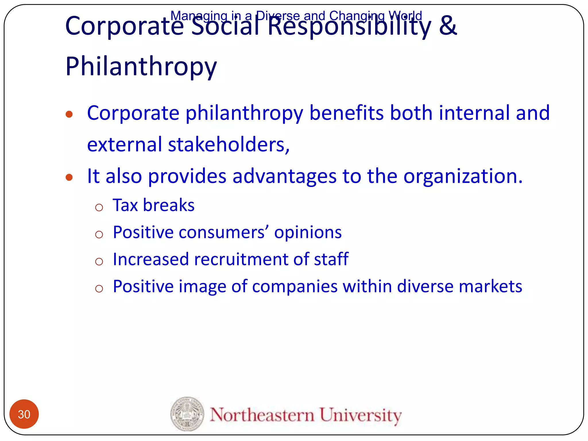 Managing in a Diverse and Changing World

Corporate Social Responsibility &
Philanthropy
Corporate philanthropy benefits both internal and
external stakeholders,
It also provides advantages to the organization.
o Tax breaks
o Positive consumers’ opinions

o Increased recruitment of staff
o Positive image of companies within diverse markets

30

 