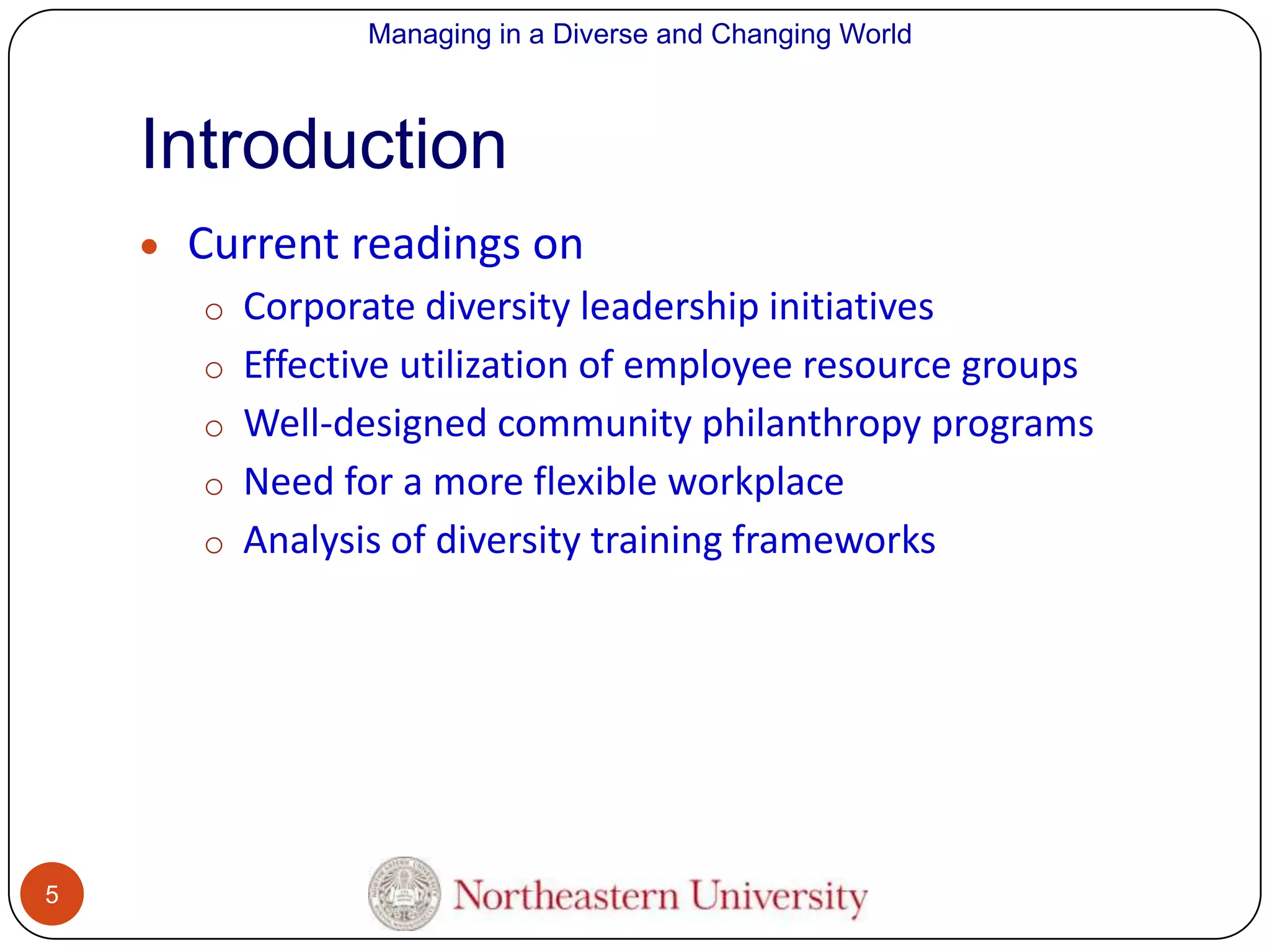Managing in a Diverse and Changing World

Introduction
Current readings on
o Corporate diversity leadership initiatives
o Effective utilization of employee resource groups
o Well-designed community philanthropy programs
o Need for a more flexible workplace

o Analysis of diversity training frameworks

5

 