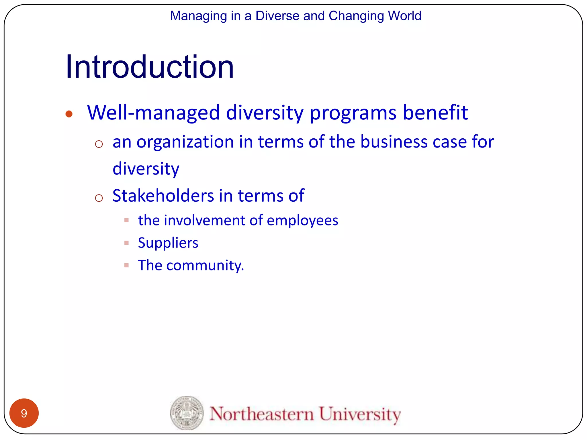 Managing in a Diverse and Changing World

Introduction
Well-managed diversity programs benefit
o an organization in terms of the business case for

diversity
o Stakeholders in terms of
 the involvement of employees
 Suppliers
 The community.

9

 