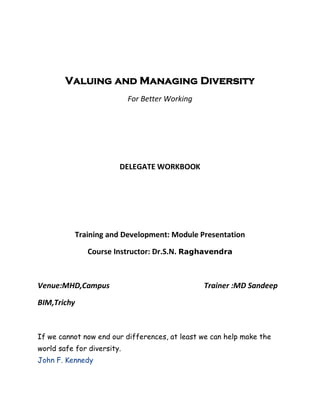 Valuing and Managing Diversity
                            For Better Working




                        DELEGATE WORKBOOK




           Training and Development: Module Presentation

              Course Instructor: Dr.S.N. Raghavendra



Venue:MHD,Campus                                 Trainer :MD Sandeep

BIM,Trichy



If we cannot now end our differences, at least we can help make the
world safe for diversity.
John F. Kennedy
 