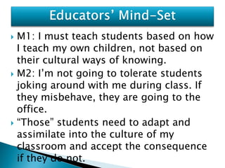  M1: I must teach students based on how
  I teach my own children, not based on
  their cultural ways of knowing.
 M2: I’m not going to tolerate students
  joking around with me during class. If
  they misbehave, they are going to the
  office.
 “Those” students need to adapt and
  assimilate into the culture of my
  classroom and accept the consequence
  if they do not.
 