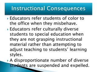  Educators refer students of color to
  the office when they misbehave.
 Educators refer culturally diverse
  students to special education when
  they are not grasping instructional
  material rather than attempting to
  adjust teaching to students’ learning
  styles.
 A disproportionate number of diverse
  students are suspended and expelled.
 