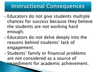  Educators do not give students multiple
  chances for success because they believe
  the students are not working hard
  enough.
 Educators do not delve deeply into the
  reasons behind students’ lack of
  engagement.
 Students’ family or financial problems
  are not considered as a source of
  impediment for academic achievement.
 