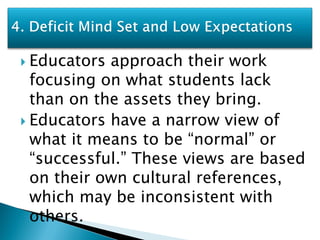  Educators approach their work
  focusing on what students lack
  than on the assets they bring.
 Educators have a narrow view of
  what it means to be “normal” or
  “successful.” These views are based
  on their own cultural references,
  which may be inconsistent with
  others.
 
