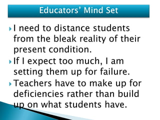 I  need to distance students
  from the bleak reality of their
  present condition.
 If I expect too much, I am
  setting them up for failure.
 Teachers have to make up for
  deficiencies rather than build
  up on what students have.
 