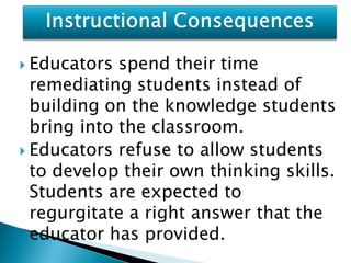  Educators  spend their time
  remediating students instead of
  building on the knowledge students
  bring into the classroom.
 Educators refuse to allow students
  to develop their own thinking skills.
  Students are expected to
  regurgitate a right answer that the
  educator has provided.
 