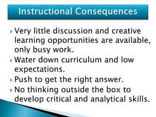  Very little discussion and creative
  learning opportunities are available,
  only busy work.
 Water down curriculum and low
  expectations.
 Push to get the right answer.
 No thinking outside the box to
  develop critical and analytical skills.
 