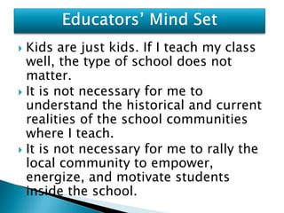  Kids are just kids. If I teach my class
  well, the type of school does not
  matter.
 It is not necessary for me to
  understand the historical and current
  realities of the school communities
  where I teach.
 It is not necessary for me to rally the
  local community to empower,
  energize, and motivate students
  inside the school.
 