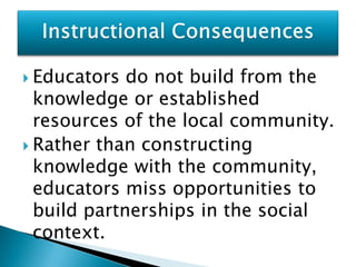  Educators  do not build from the
  knowledge or established
  resources of the local community.
 Rather than constructing
  knowledge with the community,
  educators miss opportunities to
  build partnerships in the social
  context.
 