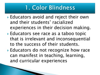  Educators avoid and reject their own
  and their students’ racialized
  experiences in their decision making.
 Educators see race as a taboo topic
  that is irrelevant and inconsequential
  to the success of their students.
 Educators do not recognize how race
  can manifest in teaching, learning,
  and curricular experiences
 