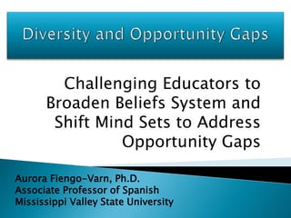 Challenging Educators to
      Broaden Beliefs System and
       Shift Mind Sets to Address
                Opportunity Gaps

Aurora Fiengo-Varn, Ph.D.
Associate Professor of Spanish
Mississippi Valley State University
 