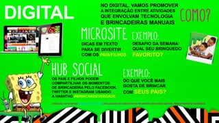 DIGITAL NO DIGITAL, VAMOS PROMOVER 
A INTEGRAÇÃO ENTRE ATIVIDADES 
QUE ENVOLVAM TECNOLOGIA 
E BRINCADEIRAS MANUAIS 
DICAS EM TEXTO 
PARA SE DIVERTIR 
COM OS PAIS/FILHOS 
DESAFIO DA SEMANA: 
QUAL SEU BRINQUEDO 
FAVORITO? 
OS PAIS E FILHOS PODEM 
COMPARTILHAR OS MOMENTOS 
DE BRINCADEIRA PELO FACEBOOK, 
TWITTER E INSTAGRAM USANDO 
A HASHTAG #BRINCARDEVERDADE 
DO QUE VOCÊ MAIS 
GOSTA DE BRINCAR 
COM SEUS PAIS? 
ATIVAÇÃO DA HASHTAG #BRINCARDEVERDADE DIVULGAÇÃO DO CONTEÚDO DO MICROSITE NAS REDES SOCIAIS, PRINCIPALMENTE FACEBOOK 
 