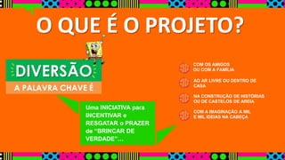O QUE É O PROJETO? 
Uma INICIATIVA para 
INCENTIVAR e 
RESGATAR o PRAZER 
de “BRINCAR DE 
VERDADE”… 
COM OS AMIGOS 
OU COM A FAMÍLIA 
AO AR LIVRE OU DENTRO DE 
CASA 
NA CONSTRUÇÃO DE HISTÓRIAS 
OU DE CASTELOS DE AREIA 
COM A IMAGINAÇÃO A MIL 
E MIL IDEIAS NA CABEÇA 
DIVERSÃO 
A PALAVRA CHAVE É 
 