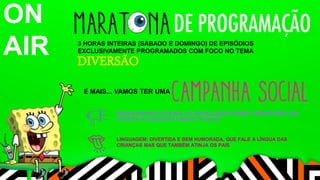 3 HORAS INTEIRAS (SÁBADO E DOMINGO) DE EPISÓDIOS 
EXCLUSIVAMENTE PROGRAMADOS COM FOCO NO TEMA 
DIVERSÃO 
E MAIS... VAMOS TER UMA 
ON 
AIR 
MENSAGEM INSTITUCIONAL DA NICKELODEON SOBRE A IMPORTÂNCIA DO 
BRINCAR NO DESENVOLVIMENTO INFANTIL 
LINGUAGEM: DIVERTIDA E BEM HUMORADA, QUE FALE A LÍNGUA DAS 
CRIANÇAS MAS QUE TAMBÉM ATINJA OS PAIS 
 