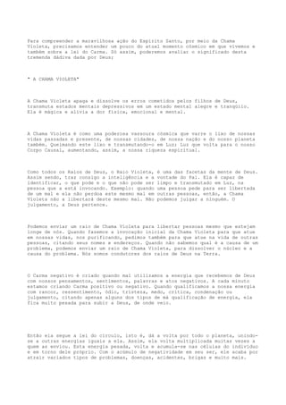 Para compreender a maravilhosa ação do Espírito Santo, por meio da Chama
Violeta, precisamos entender um pouco do atual momento cósmico em que vivemos e
também sobre a lei do Carma. Só assim, poderemos avaliar o significado desta
tremenda dádiva dada por Deus;
" A CHAMA VIOLETA"
A Chama Violeta apaga e dissolve os erros cometidos pelos filhos de Deus,
transmuta estados mentais depressivos em um estado mental alegre e tranqüilo.
Ela é mágica e alivia a dor física, emocional e mental.
A Chama Violeta é como uma poderosa vassoura cósmica que varre o lixo de nossas
vidas passadas e presente, de nossas cidades, de nossa nação e do nosso planeta
também. Queimando este lixo e transmutando-o em Luz; Luz que volta para o nosso
Corpo Causal, aumentando, assim, a nossa riqueza espiritual.
Como todos os Raios de Deus, o Raio Violeta, é uma das facetas da mente de Deus.
Assim sendo, traz consigo a inteligência e a vontade do Pai. Ela é capaz de
identificar, o que pode e o que não pode ser limpo e transmutado em Luz, na
pessoa que a está invocando. Exemplo: quando uma pessoa pede para ser libertada
de um mal e ela não perdoa este mesmo mal em outras pessoas, então, a Chama
Violeta não a libertará deste mesmo mal. Não podemos julgar a ninguém. O
julgamento, a Deus pertence.
Podemos enviar um raio de Chama Violeta para libertar pessoas mesmo que estejam
longe de nós. Quando fazemos a invocação inicial da Chama Violeta para que atue
em nossas vidas, nos purificando, pedimos também para que atue na vida de outras
pessoas, citando seus nomes e endereços. Quando não sabemos qual é a causa de um
problema, podemos enviar um raio de Chama Violeta, para dissolver o núcleo e a
causa do problema. Nós somos condutores dos raios de Deus na Terra.
O Carma negativo é criado quando mal utilizamos a energia que recebemos de Deus
com nossos pensamentos, sentimentos, palavras e atos negativos. A cada minuto
estamos criando Carma positivo ou negativo. Quando qualificamos a nossa energia
com rancor, ressentimento, ódio, tristeza, medo, crítica, condenação ou
julgamento, citando apenas alguns dos tipos de má qualificação de energia, ela
fica muito pesada para subir a Deus, de onde veio.
Então ela segue a lei do círculo, isto é, dá a volta por todo o planeta, unindo-
se a outras energias iguais a ela. Assim, ela volta multiplicada muitas vezes a
quem as enviou. Esta energia pesada, volta e acumula-se nas células do indivíduo
e em torno dele próprio. Com o acúmulo de negatividade em seu ser, ele acaba por
atrair variados tipos de problemas, doenças, acidentes, brigas e muito mais.
 