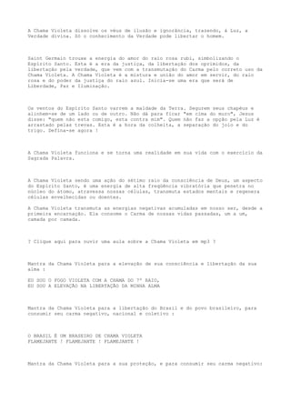 A Chama Violeta dissolve os véus de ilusão e ignorância, trazendo, à Luz, a
Verdade divina. Só o conhecimento da Verdade pode libertar o homem.
Saint Germain trouxe a energia do amor do raio rosa rubi, simbolizando o
Espírito Santo. Esta é a era da justiça, da libertação dos oprimidos, da
libertação pela verdade, que vem com a transmutação do Carma pelo correto uso da
Chama Violeta. A Chama Violeta é a mistura e união do amor em servir, do raio
rosa e do poder da justiça do raio azul. Inicia-se uma era que será de
Liberdade, Paz e Iluminação.
Os ventos do Espírito Santo varrem a maldade da Terra. Segurem seus chapéus e
alinhem-se de um lado ou de outro. Não dá para ficar "em cima do muro", Jesus
disse: "quem não esta comigo, esta contra mim". Quem não faz a opção pela Luz é
arrastado pelas trevas. Esta é a hora da colheita, a separação do joio e do
trigo. Defina-se agora !
A Chama Violeta funciona e se torna uma realidade em sua vida com o exercício da
Sagrada Palavra.
A Chama Violeta sendo uma ação do sétimo raio da consciência de Deus, um aspecto
do Espírito Santo, é uma energia de alta freqüência vibratória que penetra no
núcleo do átomo, atravessa nossas células, transmuta estados mentais e regenera
células envelhecidas ou doentes.
A Chama Violeta transmuta as energias negativas acumuladas em nosso ser, desde a
primeira encarnação. Ela consome o Carma de nossas vidas passadas, um a um,
camada por camada.
? Clique aqui para ouvir uma aula sobre a Chama Violeta em mp3 ?
Mantra da Chama Violeta para a elevação de sua consciência e libertação da sua
alma :
EU SOU O FOGO VIOLETA COM A CHAMA DO 7º RAIO,
EU SOU A ELEVAÇÃO NA LIBERTAÇÃO DA MINHA ALMA
Mantra da Chama Violeta para a libertação do Brasil e do povo brasileiro, para
consumir seu carma negativo, nacional e coletivo :
O BRASIL É UM BRASEIRO DE CHAMA VIOLETA
FLAMEJANTE ! FLAMEJANTE ! FLAMEJANTE !
Mantra da Chama Violeta para a sua proteção, e para consumir seu carma negativo:
 