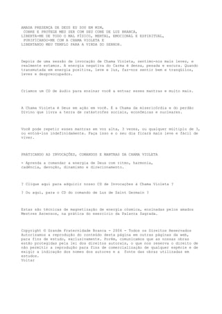 AMADA PRESENÇA DE DEUS EU SOU EM MIM,
COBRE E PROTEGE MEU SER COM SEU CONE DE LUZ BRANCA,
LIBERTA-ME DE TODO O MAL FÍSICO, MENTAL, EMOCIONAL E ESPIRITUAL,
PURIFICANDO-ME COM A CHAMA VIOLETA E
LIBERTANDO MEU TEMPLO PARA A VINDA DO SENHOR.
Depois de uma sessão de invocação de Chama Violeta, sentimo-nos mais leves, e
realmente estamos. A energia negativa do Carma é densa, pesada e escura. Quando
transmutada em energia positiva, leve e luz, faz-nos sentir bem e tranqüilos,
leves e despreocupados.
Criamos um CD de áudio para ensinar você a entoar esses mantras e muito mais.
A Chama Violeta é Deus em ação em você. É a Chama da misericórdia e do perdão
Divino que livra a terra de catástrofes sociais, econômicas e nucleares.
Você pode repetir esses mantras em voz alta, 3 vezes, ou qualquer múltiplo de 3,
ou entoá-los indefinidamente. Faça isso e o seu dia ficará mais leve e fácil de
viver.
PRATICANDO AS INVOCAÇÕES, COMANDOS E MANTRAS DA CHAMA VIOLETA
- Aprenda a comandar a energia de Deus com ritmo, harmonia,
cadência, devoção, dinamismo e direcionamento.
? Clique aqui para adquirir nosso CD de Invocações à Chama Violeta ?
? Ou aqui, para o CD do comando de Luz de Saint Germain ?
Estas são técnicas de magnetização de energia cósmica, ensinadas pelos amados
Mestres Ascensos, na prática do exercício da Palavra Sagrada.
Copyright © Grande Fraternidade Branca - 2004 - Todos os Direitos Reservados
Autorizamos a reprodução do conteúdo desta página em outras páginas da web,
para fins de estudo, exclusivamente. Porém, comunicamos que as nossas obras
estão protegidas pela lei dos direitos autorais, o que nos reserva o direito de
não permitir a reprodução para fins de comercialização de qualquer espécie e de
exigir a indicação dos nomes dos autores e a fonte das obras utilizadas em
estudos.
Voltar
 