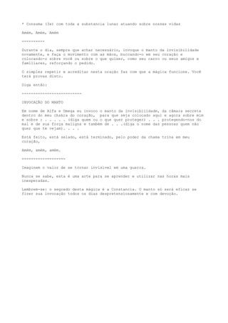 * Consuma (3x) com toda a substancia lunar atuando sobre nossas vidas
Amém, Amém, Amém
----------
Durante o dia, sempre que achar necessário, invoque o manto da invisibilidade
novamente, e faça o movimento com as mãos, buccando-o em seu coração e
colocando-o sobre você ou sobre o que quiser, como seu carro ou seus amigos e
familiares, reforçando o pedido.
O simples repetir e acreditar nesta oração faz com que a mágica funcione. Você
terá provas disto.
Diga então:
--------------------------
INVOCAÇÃO DO MANTO
Em nome de Alfa e Omega eu invoco o manto da invisibilidade, da câmara secreta
dentro do meu chakra do coração, para que seja colocado aqui e agora sobre mim
e sobre : . . . . . (diga quem ou o que quer proteger) . . . protegendo-nos do
mal e de sua força maligna e também de . . .(diga o nome das pessoas quem não
quer que te vejam). . . .
Está feito, está selado, está terminado, pelo poder da chama trina em meu
coração,
Amém, amém, amém.
-------------------
Imaginem o valor de se tornar invisível em uma guerra.
Nunca se sabe, esta é uma arte para se aprender e utilizar nas horas mais
inesperadas.
Lembrem-se: o segredo desta mágica é a Constancia. O manto só será eficaz se
fizer sua invocação todos os dias despretensiosamente e com devoção.
 