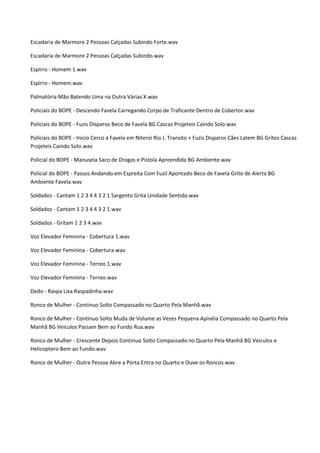 Escadaria de Marmore 2 Pessoas Calçadas Subindo Forte.wav

Escadaria de Marmore 2 Pessoas Calçadas Subindo.wav

Espirro - Homem 1.wav

Espirro - Homem.wav

Palmatória Mão Batendo Uma na Outra Várias X.wav

Policiais do BOPE - Descendo Favela Carregando Corpo de Traficante Dentro de Cobertor.wav

Policiais do BOPE - Fuzis Disparos Beco de Favela BG Cascas Projeteis Caindo Solo.wav

Policiais do BOPE - Inicio Cerco a Favela em Niteroi Rio J. Transito + Fuzis Disparos Cães Latem BG Gritos Cascas
Projeteis Caindo Solo.wav

Policial do BOPE - Manuseia Saco de Drogas e Pistola Apreendida BG Ambiente.wav

Policial do BOPE - Passos Andando em Espreita Com Fuzil Apontado Beco de Favela Grito de Alerta BG
Ambiente Favela.wav

Soldados - Cantam 1 2 3 4 4 3 2 1 Sargento Grita Unidade Sentido.wav

Soldados - Cantam 1 2 3 4 4 3 2 1.wav

Soldados - Gritam 1 2 3 4.wav

Voz Elevador Feminina - Cobertura 1.wav

Voz Elevador Feminina - Cobertura.wav

Voz Elevador Feminina - Terreo 1.wav

Voz Elevador Feminina - Terreo.wav

Dedo - Raspa Lixa Raspadinha.wav

Ronco de Mulher - Continuo Solto Compassado no Quarto Pela Manhã.wav

Ronco de Mulher - Continuo Solto Muda de Volume as Vezes Pequena Apinéia Compassado no Quarto Pela
Manhã BG Veiculos Passam Bem ao Fundo Rua.wav

Ronco de Mulher - Crescente Depois Continuo Solto Compassado no Quarto Pela Manhã BG Veiculos e
Helicoptero Bem ao Fundo.wav

Ronco de Mulher - Outra Pessoa Abre a Porta Entra no Quarto e Ouve os Roncos.wav
 