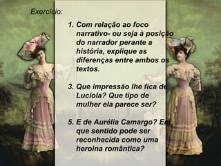 Exercício: Com relação ao foco narrativo- ou seja à posição do narrador perante a história, explique as diferenças entre ambos os textos. Que impressão lhe fica de Lucíola? Que tipo de mulher ela parece ser? E de Aurélia Camargo? Em que sentido pode ser reconhecida como uma heroina romântica? 