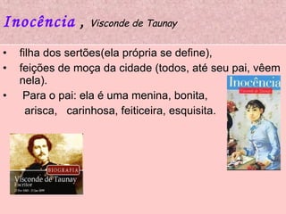 Inocência   ,  Visconde de Taunay filha dos sertões(ela própria se define),  feições de moça da cidade (todos, até seu pai, vêem nela). Para o pai: ela é uma menina, bonita,  arisca,  carinhosa, feiticeira, esquisita.  