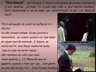 "Nocência ",  tem 18 anos, é "muito ariscazinha de modos, mas bonita e boa deveras... Coitada, foi criada sem mãe, e aqui nestes fundões". Está "apalavrada" e vai se casar, por determinação do pai, com Manecão Doca ” "Esta obrigação de casar as mulheres é o  diacho!...  Se não tomam estado, ficam jururus e  fanadinhas...;se casam, podem cair nas mãos de algum marido malvado...E depois, as  histórias! Hi, meu Deus, mulheres numa casa é coisa de meter medo...  São redomas de vidro que tudo pode quebrar [...] O Manecão que se  agüente, quando a tiver por sua... Com gente de saia não há que fiar... Cruz! botam famílias  inteiras a perder, enquanto o demo esfrega  um olho."  