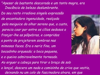 "Apesar de bastante descorada e um tanto magra, era Inocência de beleza deslumbrante.  Do seu rosto irradiava singela expressão  de encantadora ingenuidade, realçada pela meiguice do olhar sereno que, a custo, parecia coar por entre os cílios sedosos a  franjar-lhe as pálpebras, e compridos  a ponto de projetarem sombras nas  mimosas faces. Era o nariz fino, um  bocadinho arqueado; a boca pequena,  e o queixo admiravelmente torneado.  Ao erguer a cabeça para tirar o braço de sob  o lençol, descera um nada a camisinha de crivo que vestia, deixando nu um colo de fascinadora alvura, em que ressaltava um ou outro sinal de nascença."  