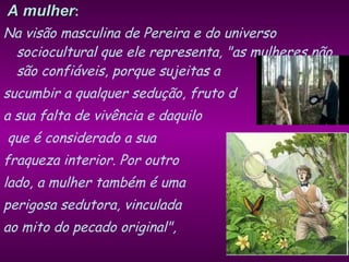 A mulher : Na visão masculina de Pereira e do universo sociocultural que ele representa, "as mulheres não são confiáveis, porque sujeitas a  sucumbir a qualquer sedução, fruto d a sua falta de vivência e daquilo que é considerado a sua  fraqueza interior. Por outro  lado, a mulher também é uma  perigosa sedutora, vinculada  ao mito do pecado original",  