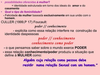 possibilidades oferecidas  à mulher ? = identidade estruturada em torno dos ideais do  amor  e do  casamento   Qual o tipo de feminilidade? -  Felicidade  da mulher  baseada  exclusivamente  em sua união com o  homem . CULLER (1999,P 17) Foucault:  poder // conhecimento - explicita como essa relação interfere na  construção da identidade daspessoas poder // conhecimento conhecimento como poder -  o que pensamos saber sobre o mundo exerce  PODER -  essa relação  conhecimento/poder  produziu a situação que define à  MULHER  como: Alguém cuja relação como pessoa debe residir  numa relação Sexual com um homem .” 