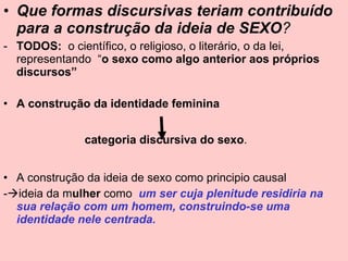 Que formas discursivas teriam contribuído para a construção da ideia de SEXO ? TODOS:  o científico, o religioso, o literário, o da lei, representando  “ o sexo como algo anterior aos próprios discursos” A construção da identidade feminina   categoria discursiva do sexo .   A construção da ideia de sexo como principio causal  -  ideia da m ulher  como  um ser cuja plenitude residiria na sua relação com um homem, construindo-se uma identidade nele centrada. 