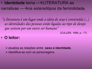 identidade  tema --  LITERATURA as  narrativas ---  os estereótipos da feminilidade. “ a literatura é um lugar onde a ideia de sexo é construída (...) as identidades das pessoas estão ligadas ao tipo de desejo que sentem por um outro ser humano” (CULLER, 1999, p.: 17) O leitor:   atualiza as relações entre  sexo e identidade . Identifica-se com as personagens. 