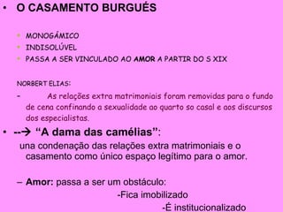 O CASAMENTO BURGUÉS MONOGÁMICO INDISOLÚVEL PASSA A SER VINCULADO AO  AMOR  A PARTIR DO S XIX NORBERT ELIAS : As relações extra matrimoniais foram removidas para o fundo de cena confinando a sexualidade ao quarto so casal e aos discursos dos especialistas. --   “A dama das camélias” :  una condenação das relações extra matrimoniais e o casamento como único espaço legítimo para o amor. Amor:  passa a ser um obstáculo: -Fica imobilizado -É institucionalizado 