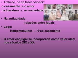 Trata-se  de de fazer coincidir: o casamento  e o amor  n a   literatura  e  na sociedade Na antiguidade:  relações entre iguais. Logo: Homem/mulher  ---  ao casamento O amor conjugal se incorporaria como valor ideal nos séculos XIX e XX. 