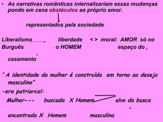 As narrativas românticas internalizariam essas mudanças pondo em cena  obstáculos  ao próprio amor. representados pela sociedade Liberalismo  liberdade  < >  moral:  AMOR  só no Burguês  o HOMEM  espaço do ,  ,  casamento “  A identidade da mulher é construída  em torno ao desejo masculino” -era patriarcal: Mulher---  buscada  X Homem  alvo da busca  -  encontrada X  Homem  masculina 