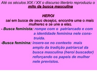 Até os séculos XIX / XX o discurso literário reproduziu o  mito da busca masculina HEROI   sai em busca de seus desejos, encontra uma o mais mulheres e se une a elas. -  Busca feminista:   rompe com o  patriarcado e com a identidade feminina nele cons- truída. -Busca feminina:  insere-se no contexto  mais  amplo da tradição patriarcal da busca masculina (heroi buscador) reforçando os papeis de mulher  nele previstos. 