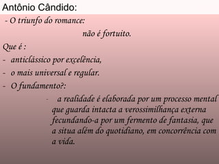 Antônio Cândido: - O triunfo do romance:  não é fortuito. Que é :  anticlássico por excelência, o mais universal e regular. O fundamento?: a realidade é elaborada por um processo mental que guarda intacta a verossimilhança externa fecundando-a por um fermento de fantasia, que a situa além do quotidiano, em concorrência com a vida. 