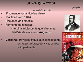 A MORENINHA   Joaquim Manuel de Macedo 1º romance romântico brasileiro; Publicado em 1.844; Romance de Folhetim Fermento de fantasia: - heroina adolescente que vive  uma  história de amor com  Augusto . Carolina:   travessa, inquieta, inconsequênte, as vezes engraçada, viva, curiosa e impertinente . 