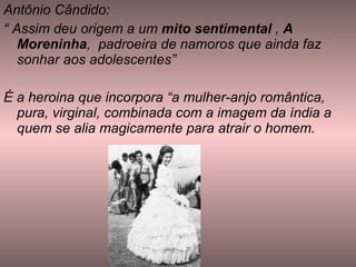 Antônio Cândido: “  Assim deu origem a um  mito sentimental  ,  A Moreninha ,  padroeira de namoros que ainda faz sonhar aos adolescentes” É a heroina que incorpora “a mulher-anjo romântica, pura, virginal, combinada com a imagem da índia a quem se alia magicamente para atrair o homem.  