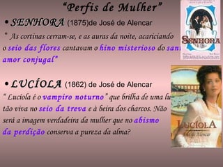 “ Perfis de Mulher” SENHORA   (1875)de José de Alencar “  As cortinas cerram-se, e as auras da noite, acariciando  o  seio das flores  cantavam o  hino misterioso  do  santo  amor conjugal” LUCÍOLA   (1862) de José de Alencar “  Lucíola é o  vampiro noturno ” que brilha de uma luz tão viva no  seio da treva  e à beira dos charcos. Não será a imagem verdadeira da mulher que no  abismo  da perdição  conserva a pureza da alma? 