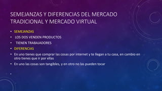 SEMEJANZAS Y DIFERENCIAS DEL MERCADO
TRADICIONAL Y MERCADO VIRTUAL
• SEMEJANZAS
• LOS DOS VENDEN PRODUCTOS
• TIENEN TRABAJADORES
• DIFERENCIAS
• En uno tienes que comprar las cosas por internet y te llegan a tu casa, en cambio en
otro tienes que ir por ellas
• En uno las cosas son tangibles, y en otro no las pueden tocar
•
 