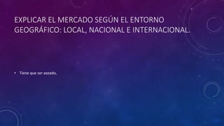 EXPLICAR EL MERCADO SEGÚN EL ENTORNO
GEOGRÁFICO: LOCAL, NACIONAL E INTERNACIONAL.
• Tiene que ser aseado,
 