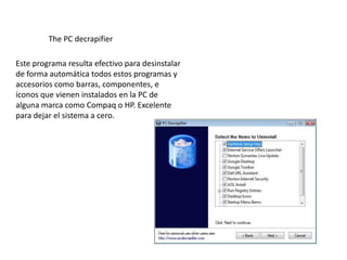 The PC decrapifier

Este programa resulta efectivo para desinstalar
de forma automática todos estos programas y
accesorios como barras, componentes, e
íconos que vienen instalados en la PC de
alguna marca como Compaq o HP. Excelente
para dejar el sistema a cero.
 