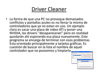 Driver Cleaner
• La forma de que una PC no provoque demasiados
  conflictos y pantallas azules es no llenar la misma de
  controladores que ya no estan en uso. Un ejemplo
  claro es sacar una placa de video ATI y poner una
  NVIDIA, los drivers "desapareceran" pero en realidad
  quedarán ahí esperando esa placa nuevamente. Este
  programa se encarga de terminar con esos problemas.
  Esta orientado principalmente a tarjetas gráficas. Es
  cuestión de buscar en la lista el nombre de aquel
  controlador que no poseemos y limpiarlo.
 