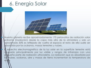 6. Energía Solar

 Nuestro planeta recibe aproximadamente 170 petavatios de radiación solar
entrante (insolación) desde la capa más alta de la atmósfera y solo un
aproximado 30% es reflejada de vuelta al espacio el resto de ella suele ser
absorbida por los océanos, masas terrestres y nubes.
 El espectro electromagnético de la luz solar en la superficie terrestre está
ocupado principalmente por luz visible y rangos de infrarrojos con una
pequeña parte de radiación ultravioleta. La radiación que es absorbida por
las nubes, océanos, aire y masas de tierra incrementan la temperatura de
estas.

 