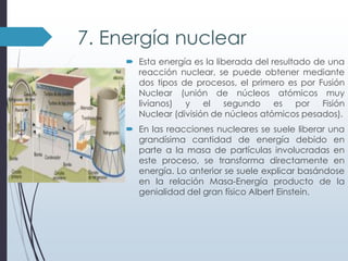 7. Energía nuclear
 Esta energía es la liberada del resultado de una
reacción nuclear, se puede obtener mediante
dos tipos de procesos, el primero es por Fusión
Nuclear (unión de núcleos atómicos muy
livianos) y el segundo es por Fisión
Nuclear (división de núcleos atómicos pesados).
 En las reacciones nucleares se suele liberar una
grandísima cantidad de energía debido en
parte a la masa de partículas involucradas en
este proceso, se transforma directamente en
energía. Lo anterior se suele explicar basándose
en la relación Masa-Energía producto de la
genialidad del gran físico Albert Einstein.

 