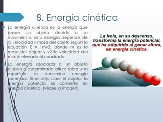 8. Energía cinética
 La energía cinética es la energía que
posee un objeto debido a su
movimiento, esta energía depende de
la velocidad y masa del objeto según la
ecuación E = 1mv2, donde m es la
masa del objeto y v2 la velocidad del
mismo elevada al cuadrado.
 La energía asociada a un objeto
situado a determinada altura sobre una
superficie
se
denomina
energía
potencial. Si se deja caer el objeto, la
energía potencial se convierte en
energía cinética. (véase la imagen)

 